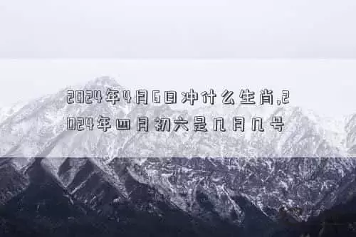 2024年4月6号黄历，2024年4月6日冲什么生肖,2024年四月初六是几月几号插图