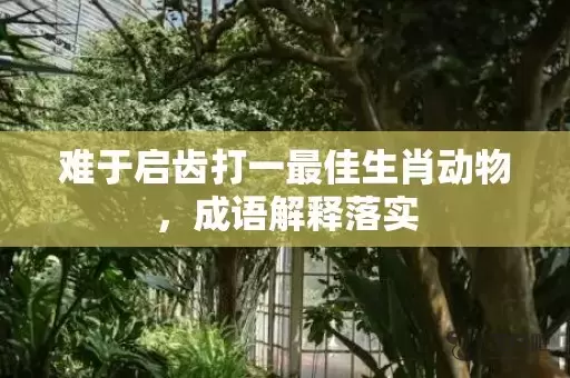 难于启齿打一最佳生肖动物，成语解释落实插图