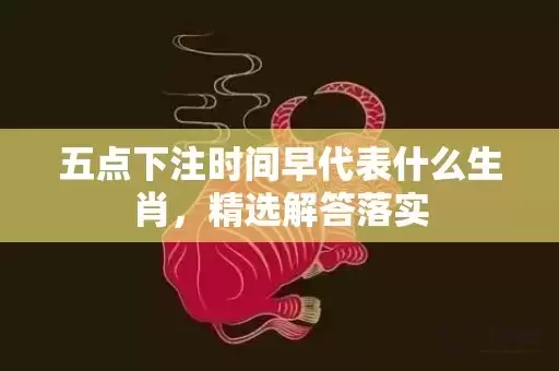 五点下注时间早代表什么生肖，精选解答落实插图