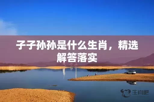 子子孙孙是什么生肖，精选解答落实插图
