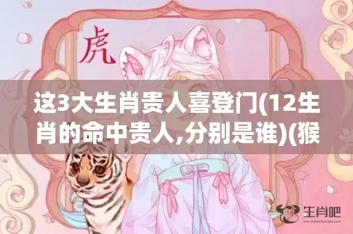 这3大生肖贵人喜登门(12生肖的命中贵人,分别是谁)(猴的贵人是什么生肖)插图