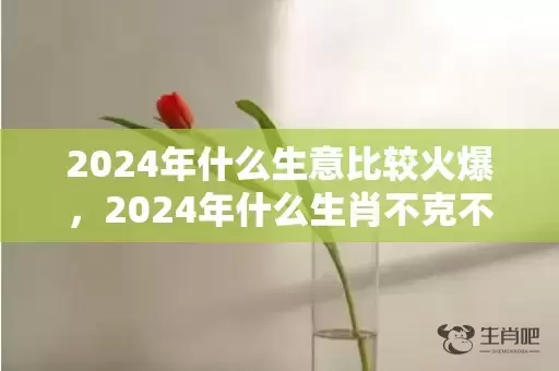 2024年什么生意比较火爆，2024年什么生肖不克不及装修屋子 2024年什么生肖不合适搬新房插图