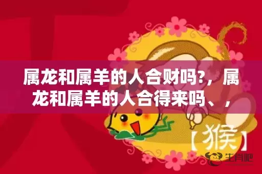属龙和属羊的人合财吗?，属龙和属羊的人合得来吗、，龙与羊配不配插图
